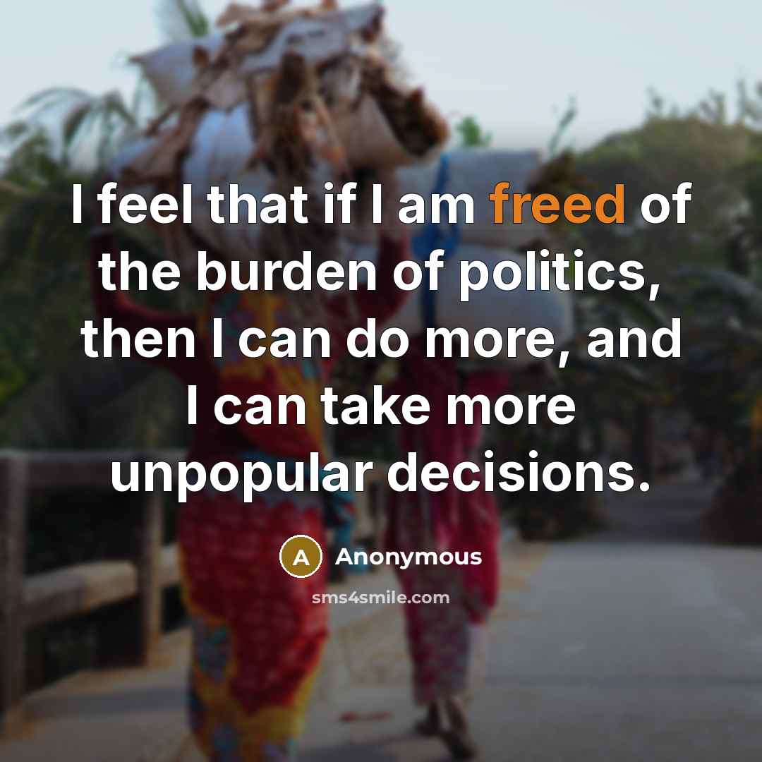 “I feel that if I am freed of the burden of politics, then I can do more, and I can take more unpopular decisions.” quote by Anonymous