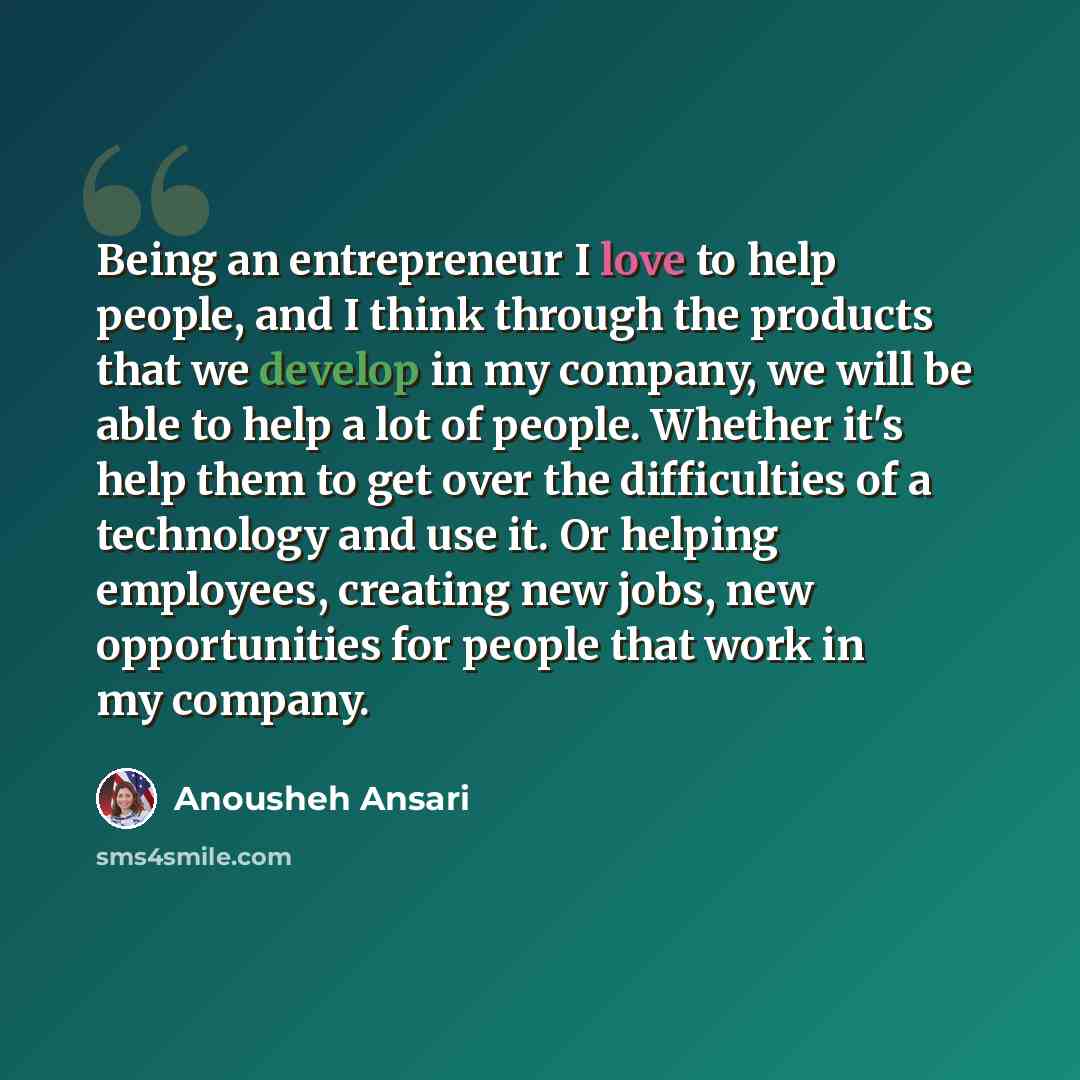 “Being an entrepreneur I love to help people, and I think through the products that we develop in my company, we will be able to help a lot of people. Whether it's help them to get over the difficulties of a technology and use it. Or helping employees, creating new jobs, new opportunities for…” quote by Anousheh Ansari