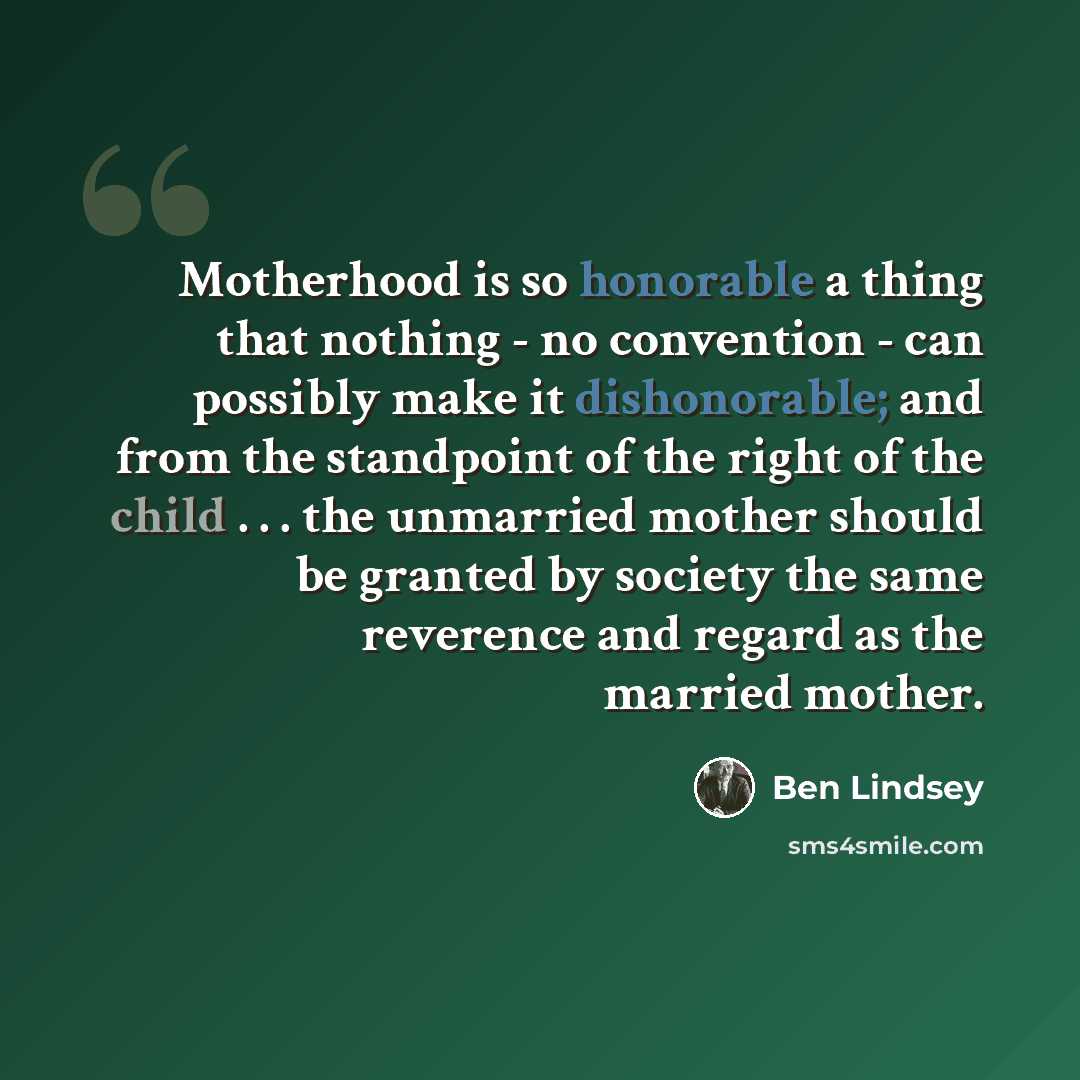“Motherhood is so honorable a thing that nothing - no convention - can possibly make it dishonorable; and from the standpoint of the right of the child . . . the unmarried mother should be granted by society the same reverence and regard as the married mother.” quote by Ben Lindsey