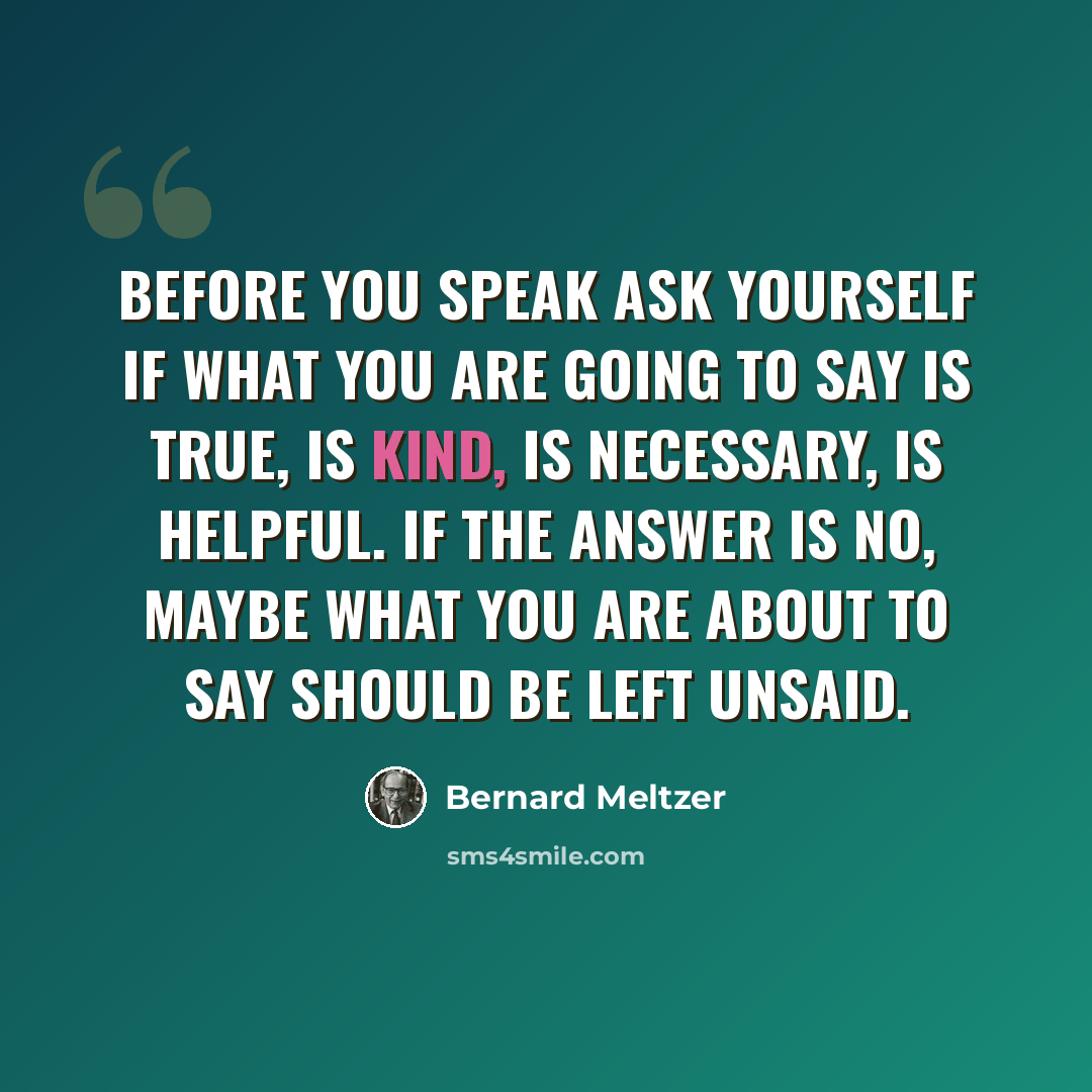 “Before you speak ask yourself if what you are going to say is true, is kind, is necessary, is helpful. If the answer is no, maybe what you are about to say should be left unsaid.” quote by Bernard Meltzer