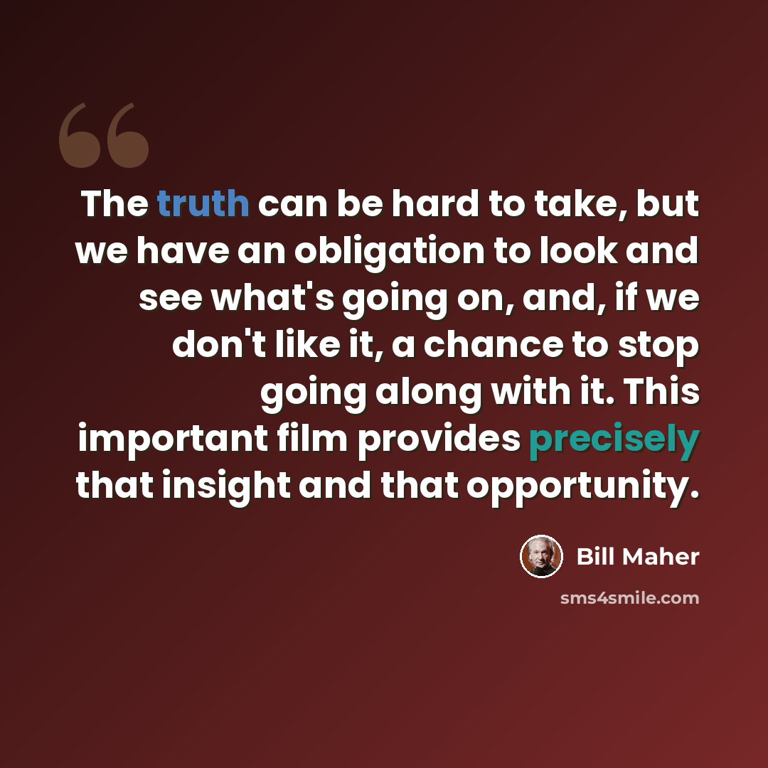 “The truth can be hard to take, but we have an obligation to look and see what's going on, and, if we don't like it, a chance to stop going along with it. This important film provides precisely that insight and that opportunity.” quote by Bill Maher