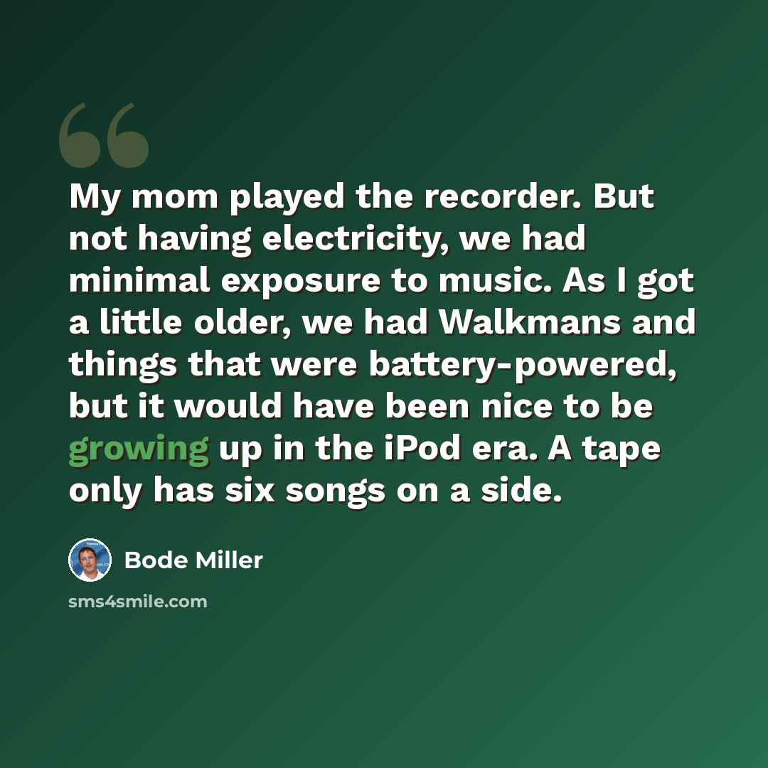“My mom played the recorder. But not having electricity, we had minimal exposure to music. As I got a little older, we had Walkmans and things that were battery-powered, but it would have been nice to be growing up in the iPod era. A tape only has six songs on a side.” quote by Bode Miller