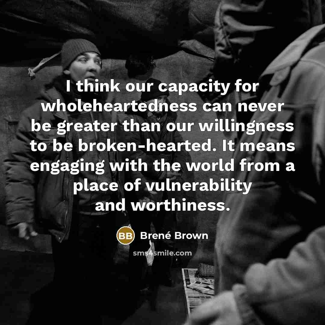 “I think our capacity for wholeheartedness can never be greater than our willingness to be broken-hearted. It means engaging with the world from a place of vulnerability and worthiness.” quote by Brene Brown