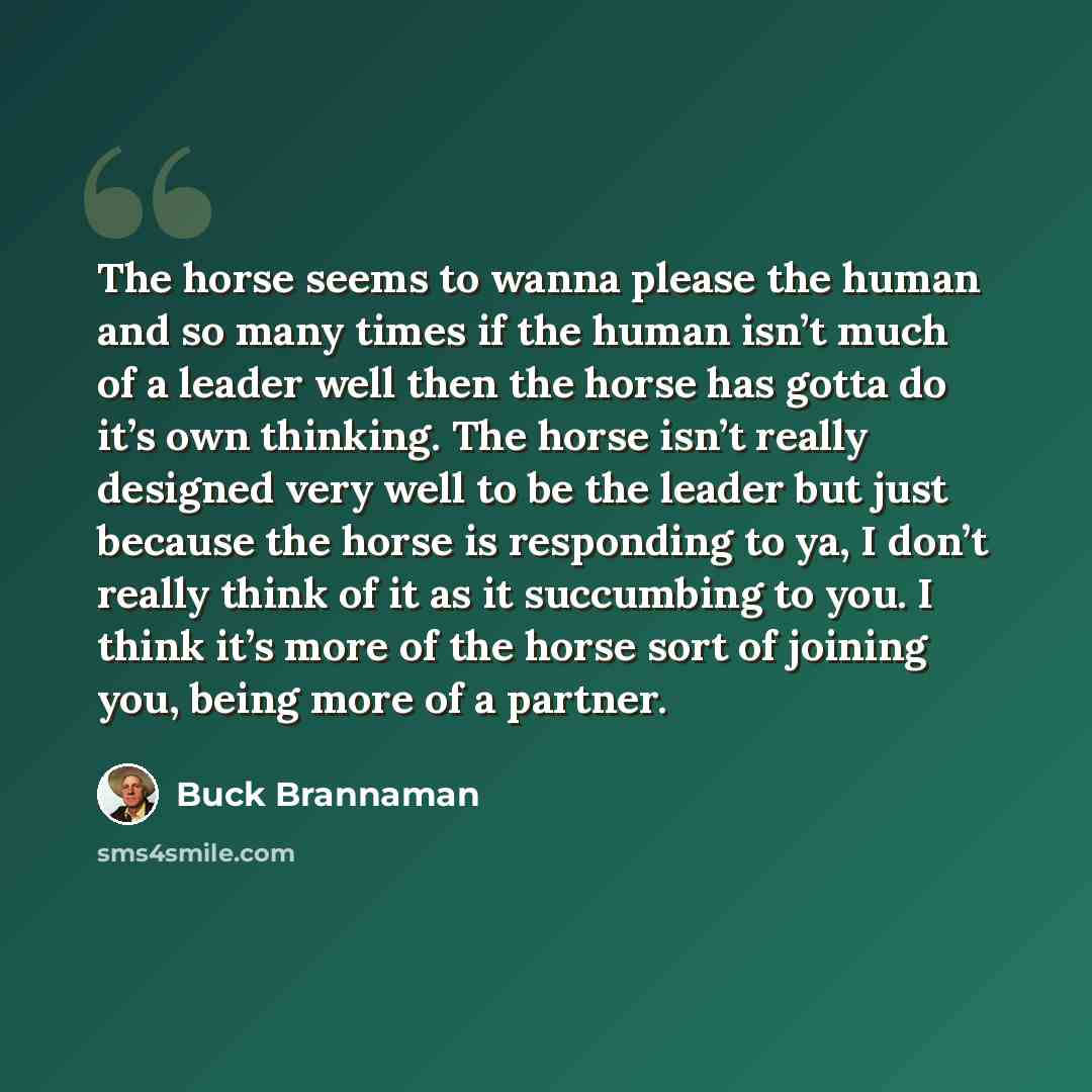“The horse seems to wanna please the human and so many times if the human isn’t much of a leader well then the horse has gotta do it’s own thinking. The horse isn’t really designed very well to be the leader but just because the horse is responding to ya, I don’t really think of it as it succumbing…” quote by Buck Brannaman