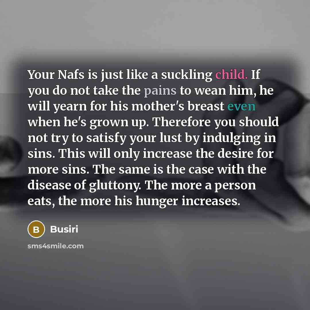 “Your Nafs is just like a suckling child. If you do not take the pains to wean him, he will yearn for his mother's breast even when he's grown up. Therefore you should not try to satisfy your lust by indulging in sins. This will only increase the desire for more sins. The same is the case with the…” quote by Busiri