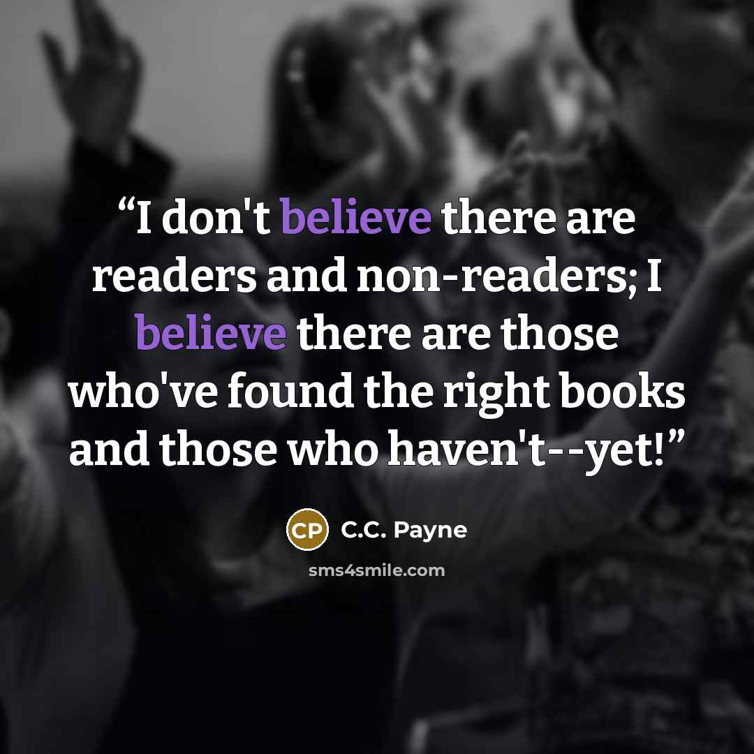 “I don't believe there are readers and non-readers; I believe there are those who've found the right books and those who haven't--yet!” quote by C.C. Payne