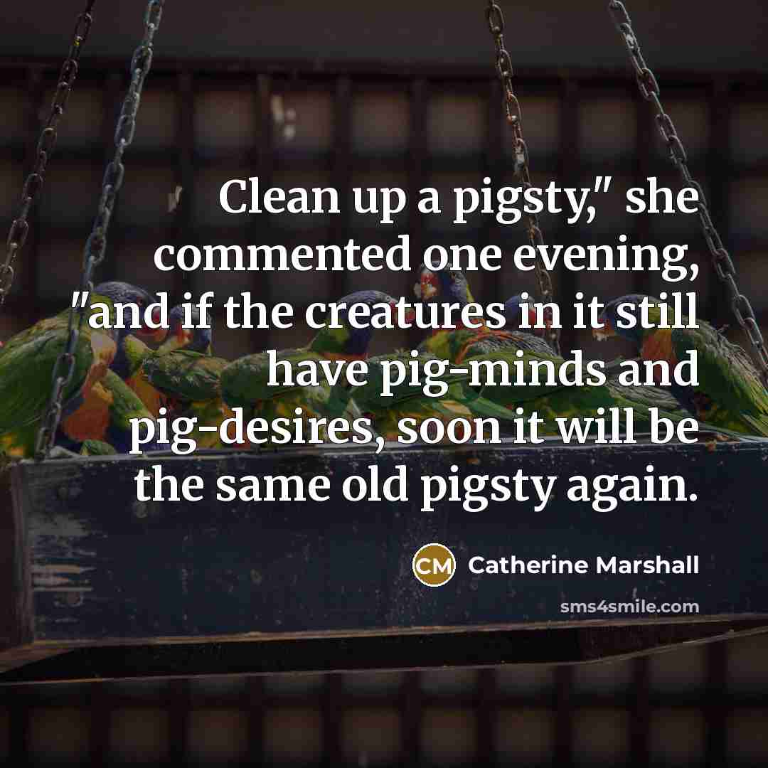 “Clean up a pigsty," she commented one evening, "and if the creatures in it still have pig-minds and pig-desires, soon it will be the same old pigsty again.” quote by Catherine Marshall