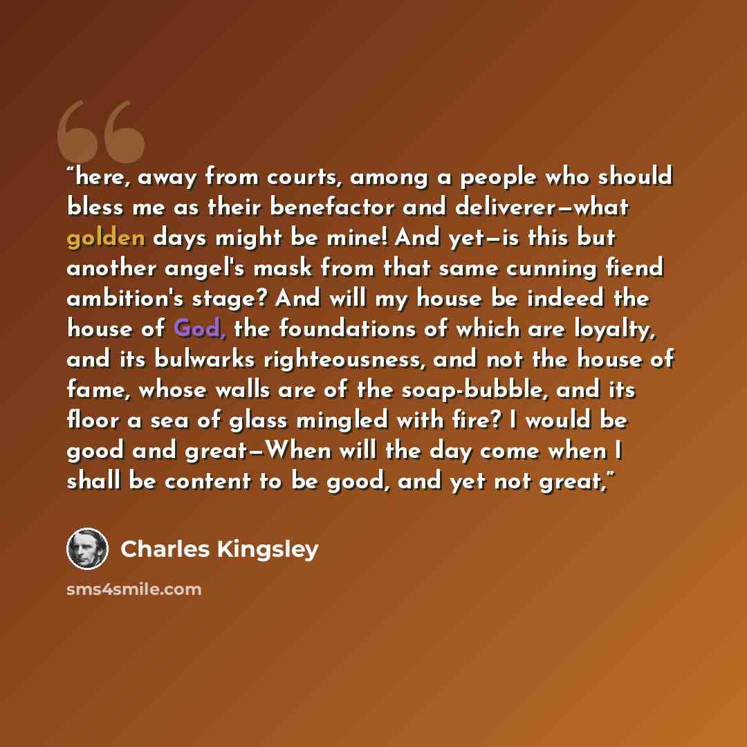 “here, away from courts, among a people who should bless me as their benefactor and deliverer—what golden days might be mine! And yet—is this but another angel's mask from that same cunning fiend ambition's stage? And will my house be indeed the house of God, the foundations of which are loyalty…” quote by Charles Kingsley