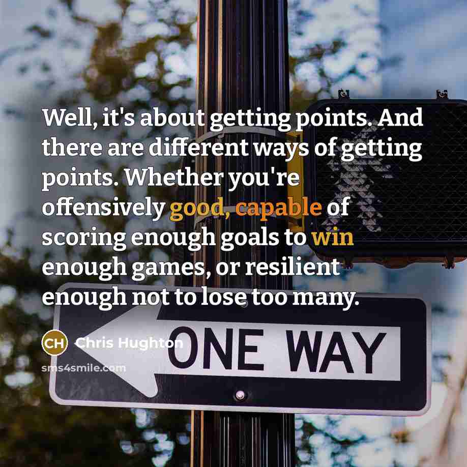 “Well, it's about getting points. And there are different ways of getting points. Whether you're offensively good, capable of scoring enough goals to win enough games, or resilient enough not to lose too many.” quote by Chris Hughton