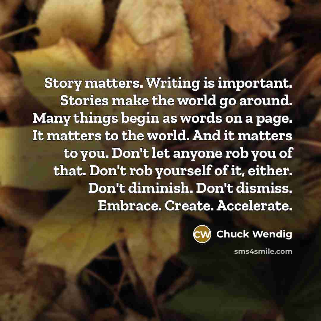 “Story matters. Writing is important. Stories make the world go around. Many things begin as words on a page. It matters to the world. And it matters to you. Don't let anyone rob you of that. Don't rob yourself of it, either. Don't diminish. Don't dismiss. Embrace. Create. Accelerate.” quote by Chuck Wendig