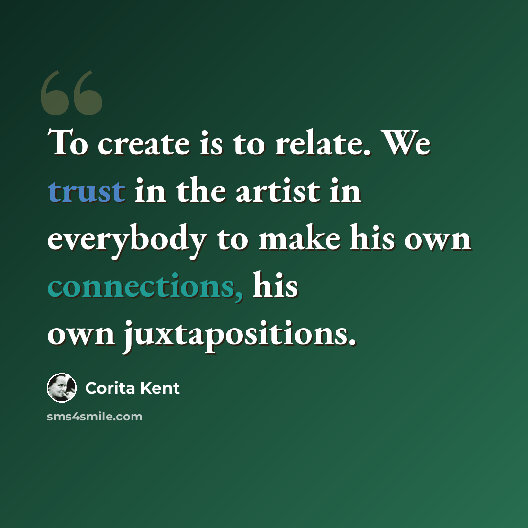 “To create is to relate. We trust in the artist in everybody to make his own connections, his own juxtapositions.” quote by Corita Kent