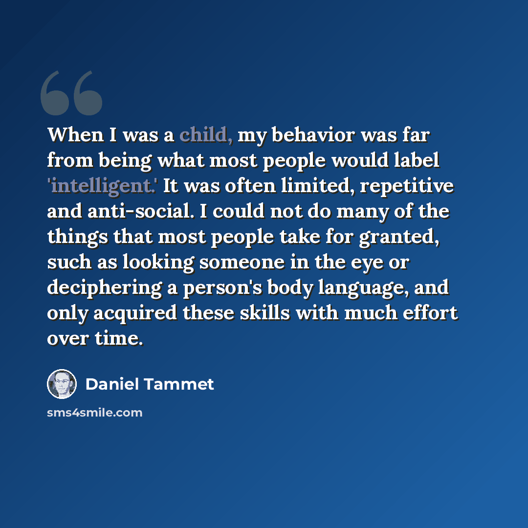 “When I was a child, my behavior was far from being what most people would label 'intelligent.' It was often limited, repetitive and anti-social. I could not do many of the things that most people take for granted, such as looking someone in the eye or deciphering a person's body language, and only…” quote by Daniel Tammet