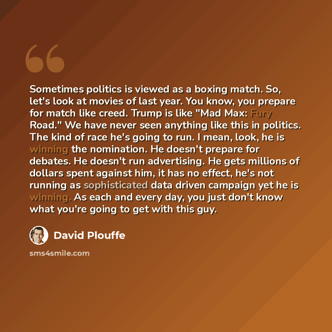 “Sometimes politics is viewed as a boxing match. So, let's look at movies of last year. You know, you prepare for match like creed. Trump is like "Mad Max: Fury Road." We have never seen anything like this in politics. The kind of race he's going to run. I mean, look, he is winning the nomination…” quote by David Plouffe