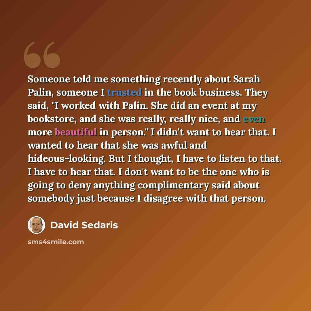“Someone told me something recently about Sarah Palin, someone I trusted in the book business. They said, "I worked with Palin. She did an event at my bookstore, and she was really, really nice, and even more beautiful in person." I didn't want to hear that. I wanted to hear that she was awful and…” quote by David Sedaris