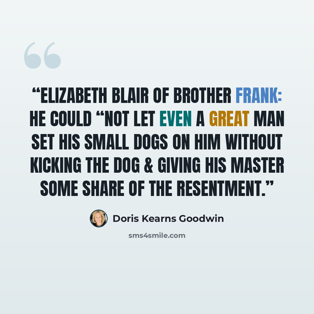 “Elizabeth Blair of brother Frank: he could “not let even a great man set his small dogs on him without kicking the dog & giving his master some share of the resentment.” quote by Doris Kearns Goodwin