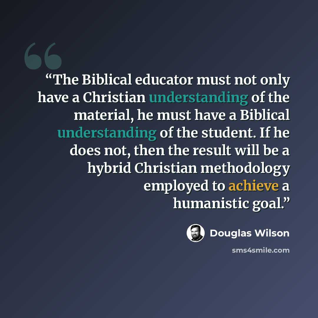 “The Biblical educator must not only have a Christian understanding of the material, he must have a Biblical understanding of the student. If he does not, then the result will be a hybrid Christian methodology employed to achieve a humanistic goal.” quote by Douglas Wilson