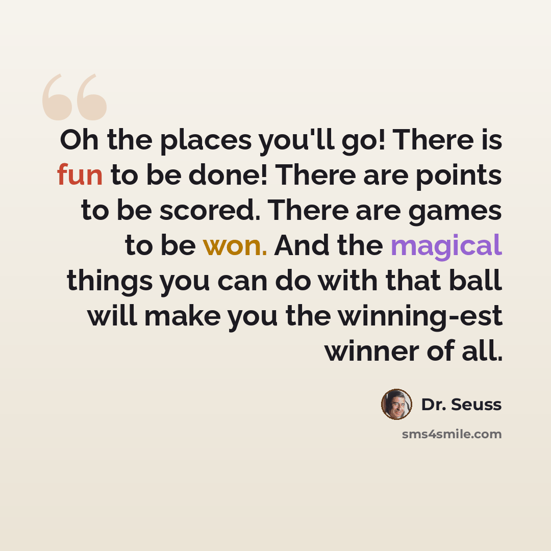 “Oh the places you'll go! There is fun to be done! There are points to be scored. There are games to be won. And the magical things you can do with that ball will make you the winning-est winner of all.” quote by Dr. Seuss
