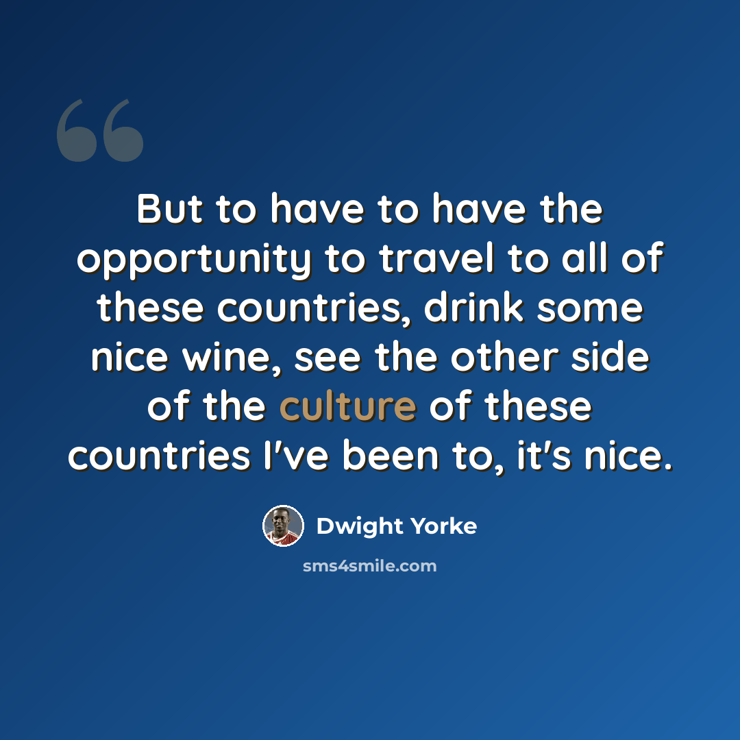 “But to have to have the opportunity to travel to all of these countries, drink some nice wine, see the other side of the culture of these countries I've been to, it's nice.” quote by Dwight Yorke