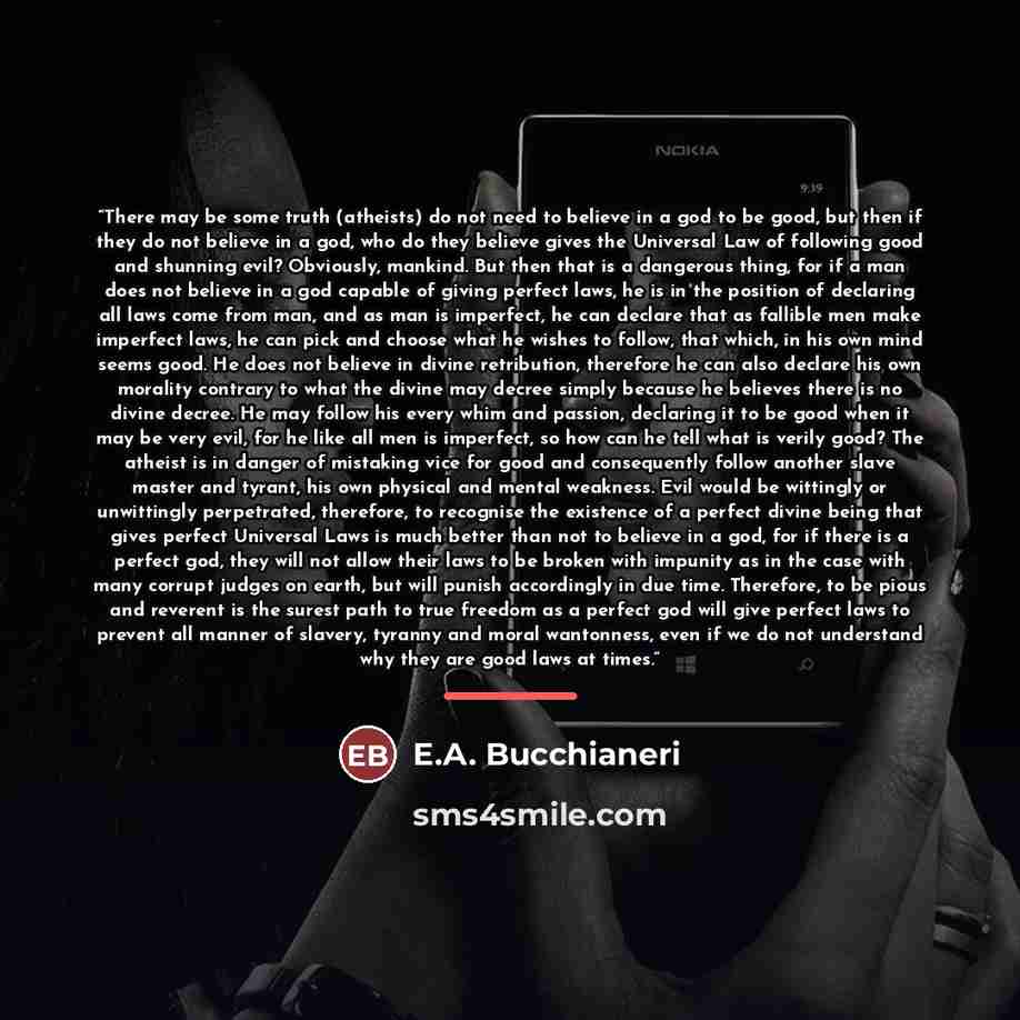 “There may be some truth (atheists) do not need to believe in a god to be good, but then if they do not believe in a god, who do they believe gives the Universal Law of following good and shunning evil? Obviously, mankind. But then that is a dangerous thing, for if a man does not believe in a god…” quote by E.A. Bucchianeri