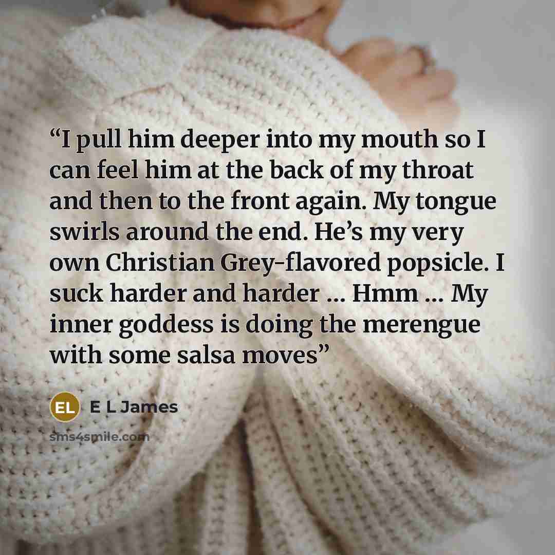 “I pull him deeper into my mouth so I can feel him at the back of my throat and then to the front again. My tongue swirls around the end. He’s my very own Christian Grey-flavored popsicle. I suck harder and harder … Hmm … My inner goddess is doing the merengue with some salsa moves” quote by E L James