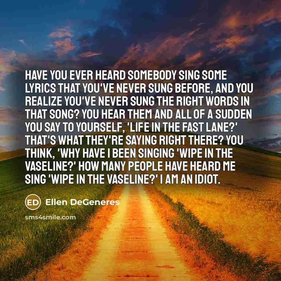 “Have you ever heard somebody sing some lyrics that you've never sung before, and you realize you've never sung the right words in that song? You hear them and all of a sudden you say to yourself, 'Life in the Fast Lane?' That's what they're saying right there? You think, 'why have I been singing…” quote by Ellen DeGeneres