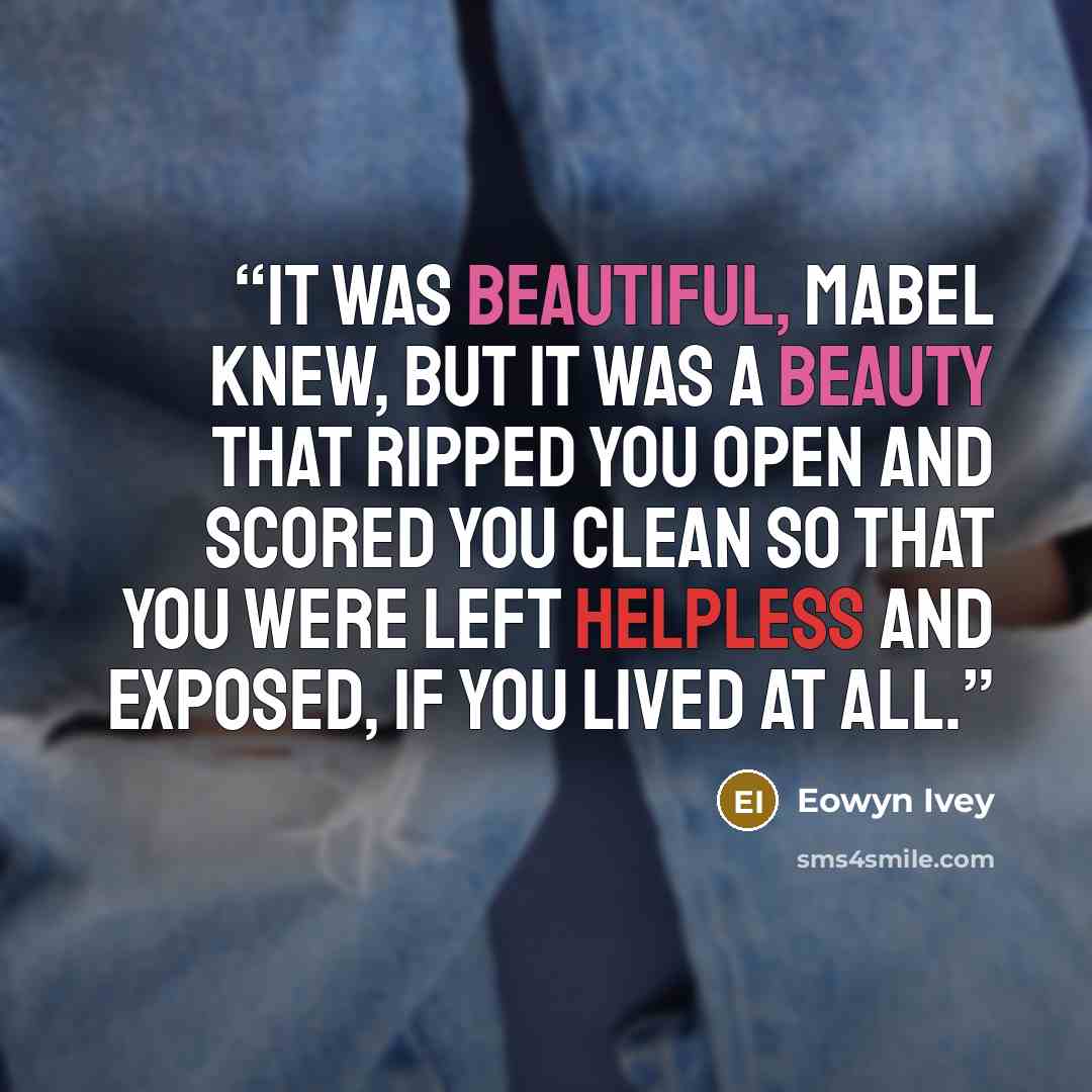 “It was beautiful, Mabel knew, but it was a beauty that ripped you open and scored you clean so that you were left helpless and exposed, if you lived at all.” quote by Eowyn Ivey