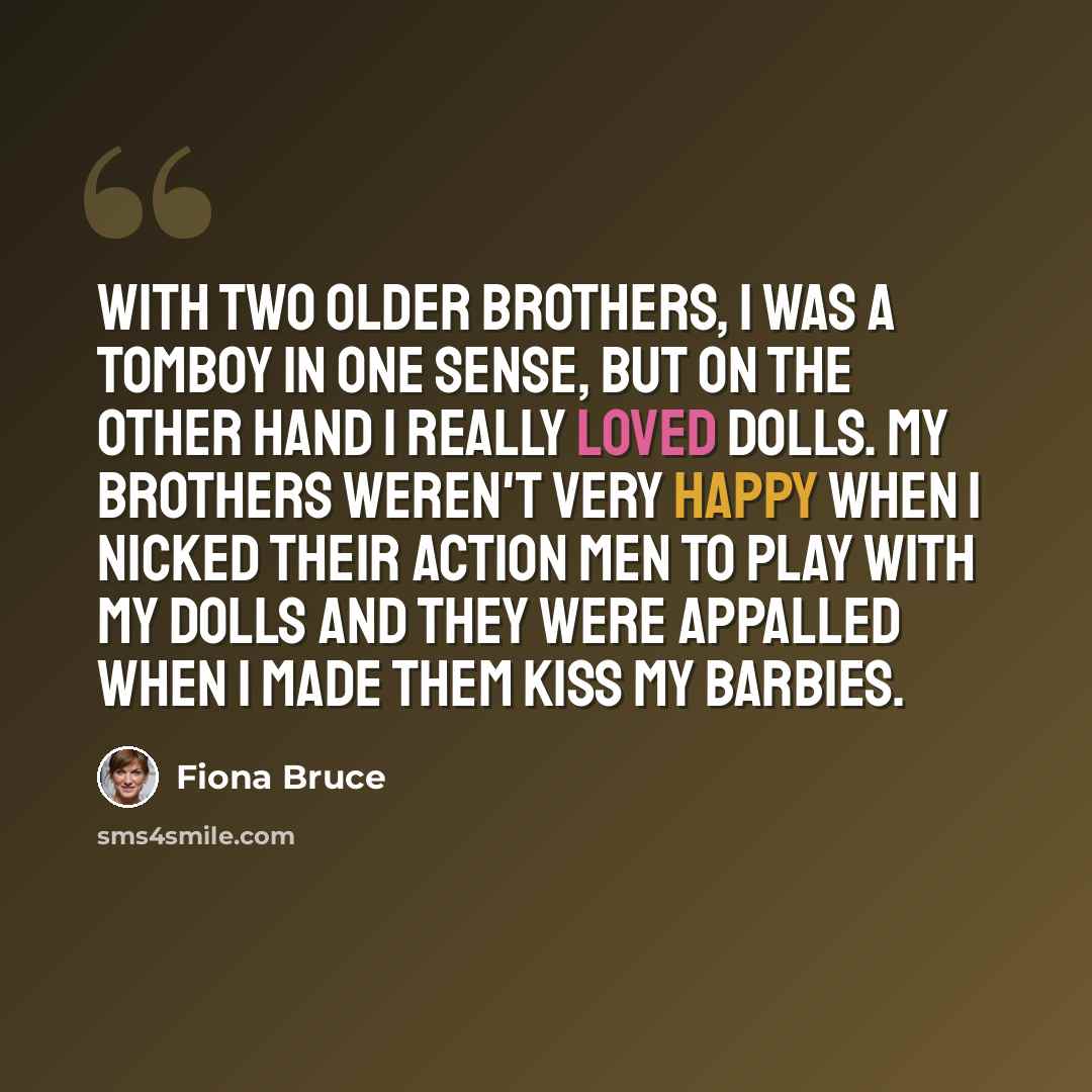 “With two older brothers, I was a tomboy in one sense, but on the other hand I really loved dolls. My brothers weren't very happy when I nicked their Action Men to play with my dolls and they were appalled when I made them kiss my Barbies.” quote by Fiona Bruce