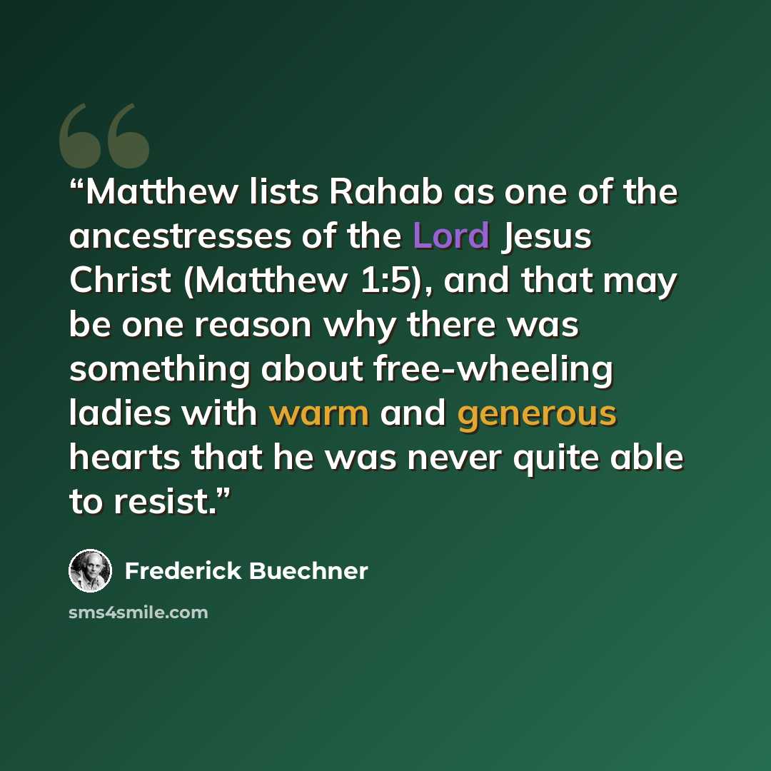 “Matthew lists Rahab as one of the ancestresses of the Lord Jesus Christ (Matthew 1:5), and that may be one reason why there was something about free-wheeling ladies with warm and generous hearts that he was never quite able to resist.” quote by Frederick Buechner