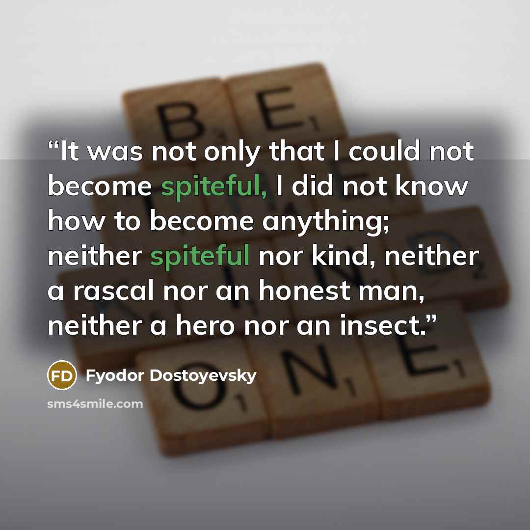 “It was not only that I could not become spiteful, I did not know how to become anything; neither spiteful nor kind, neither a rascal nor an honest man, neither a hero nor an insect.” quote by Fyodor Dostoyevsky