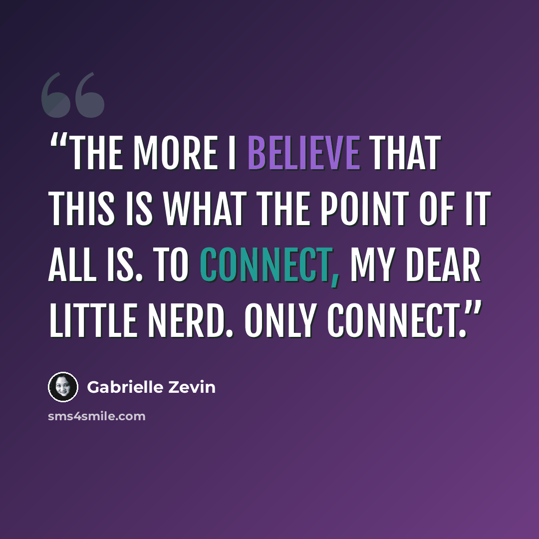 “the more I believe that this is what the point of it all is. To connect, my dear little nerd. Only connect.” quote by Gabrielle Zevin