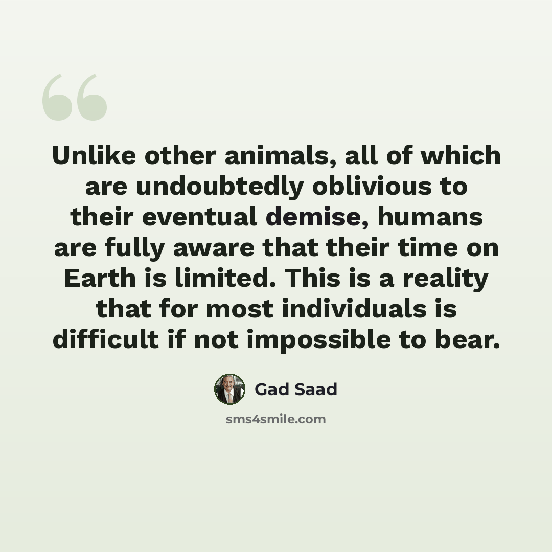 “Unlike other animals, all of which are undoubtedly oblivious to their eventual demise, humans are fully aware that their time on Earth is limited. This is a reality that for most individuals is difficult if not impossible to bear.” quote by Gad Saad