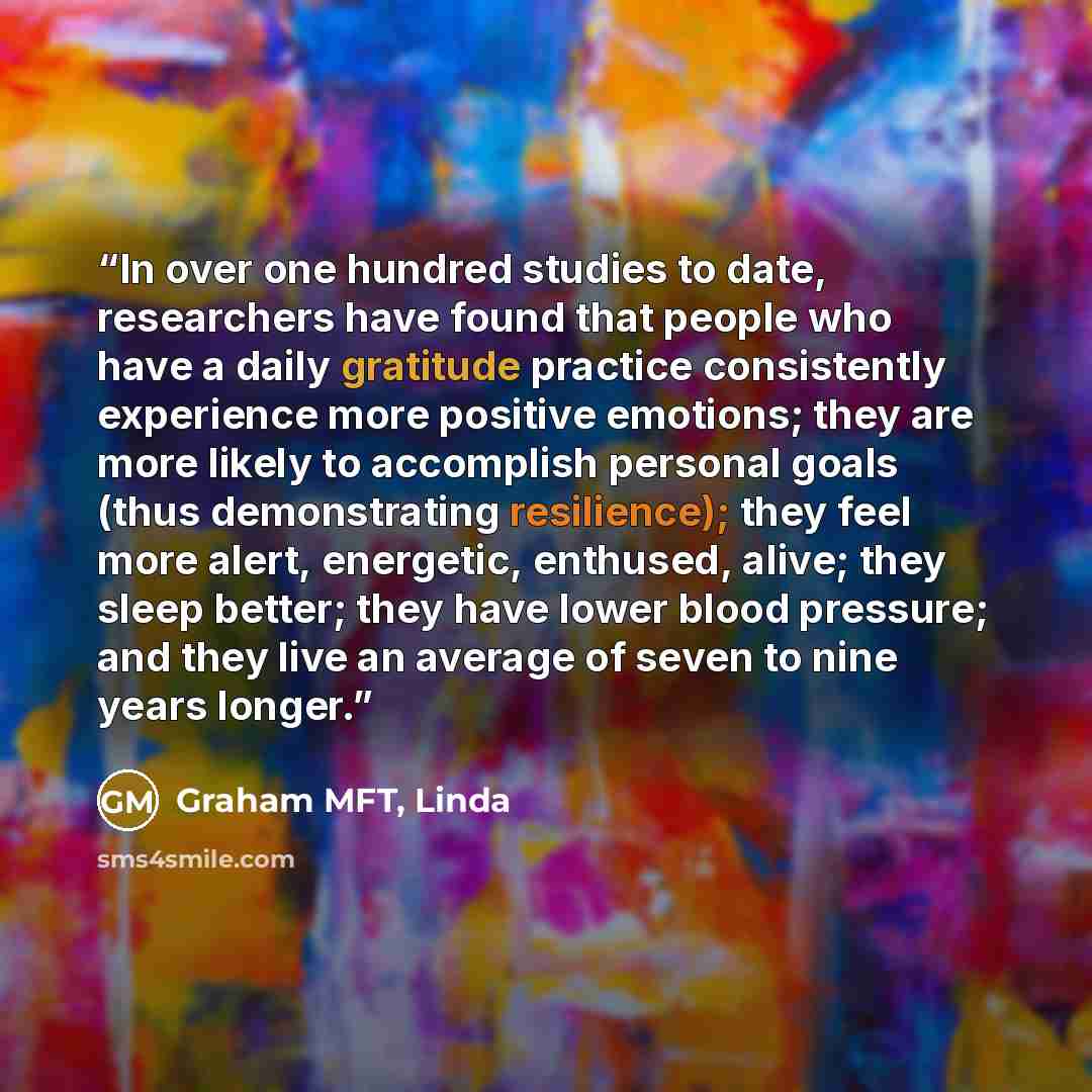 “In over one hundred studies to date, researchers have found that people who have a daily gratitude practice consistently experience more positive emotions; they are more likely to accomplish personal goals (thus demonstrating resilience); they feel more alert, energetic, enthused, alive; they…” quote by Graham MFT, Linda