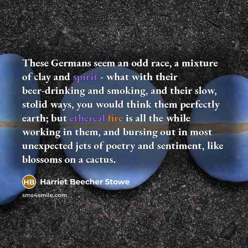 “These Germans seem an odd race, a mixture of clay and spirit - what with their beer-drinking and smoking, and their slow, stolid ways, you would think them perfectly earth; but ethereal fire is all the while working in them, and bursing out in most unexpected jets of poetry and sentiment, like…” quote by Harriet Beecher Stowe
