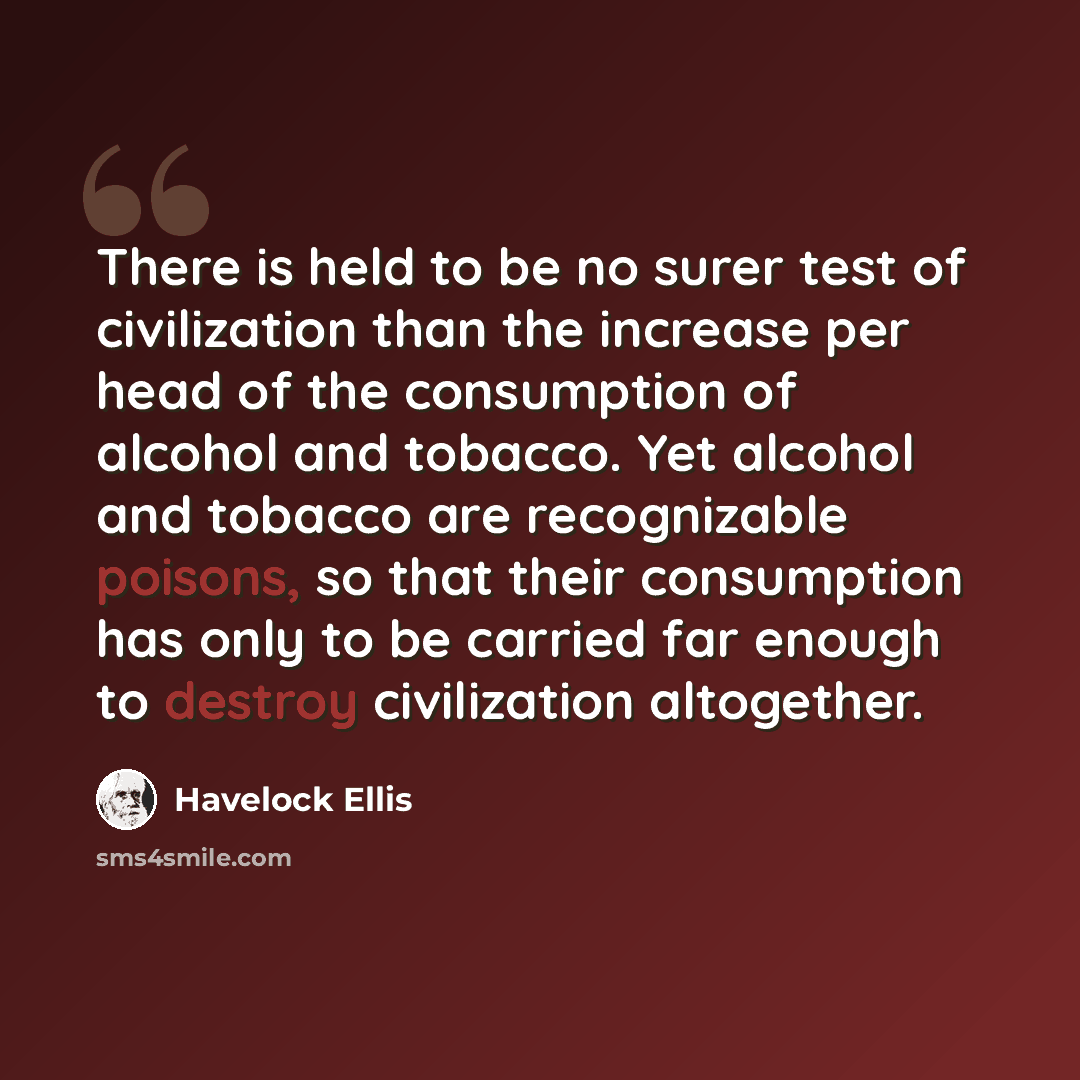 “There is held to be no surer test of civilization than the increase per head of the consumption of alcohol and tobacco. Yet alcohol and tobacco are recognizable poisons, so that their consumption has only to be carried far enough to destroy civilization altogether.” quote by Havelock Ellis