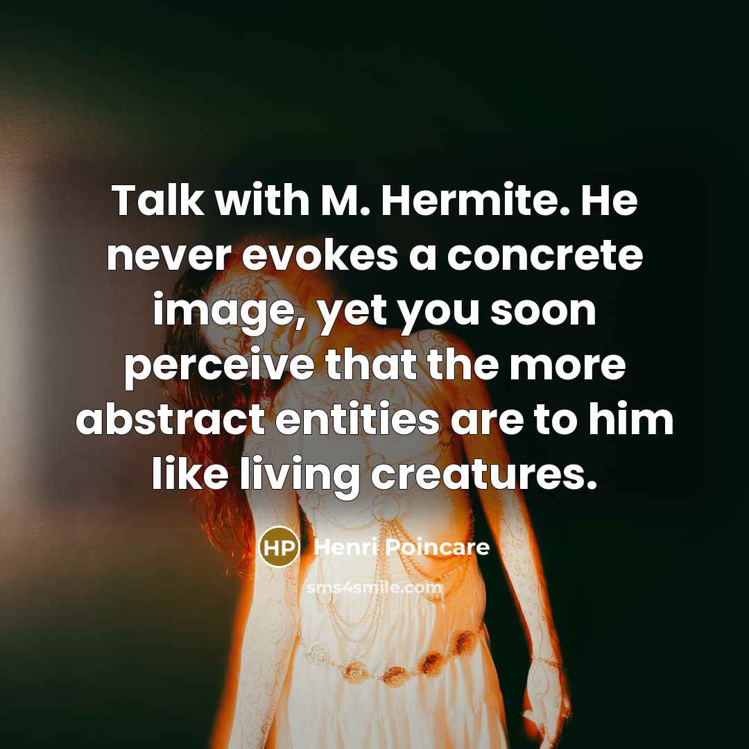 “Talk with M. Hermite. He never evokes a concrete image, yet you soon perceive that the more abstract entities are to him like living creatures.” quote by Henri Poincare