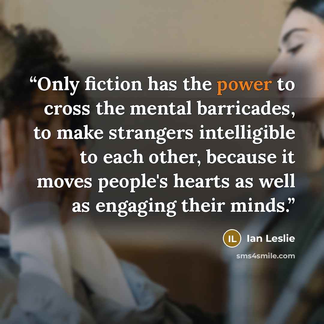 “Only fiction has the power to cross the mental barricades, to make strangers intelligible to each other, because it moves people's hearts as well as engaging their minds.” quote by Ian Leslie