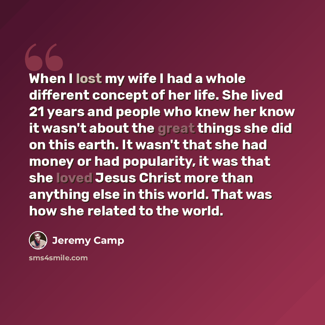 “When I lost my wife I had a whole different concept of her life. She lived 21 years and people who knew her know it wasn't about the great things she did on this earth. It wasn't that she had money or had popularity, it was that she loved Jesus Christ more than anything else in this world. That…” quote by Jeremy Camp
