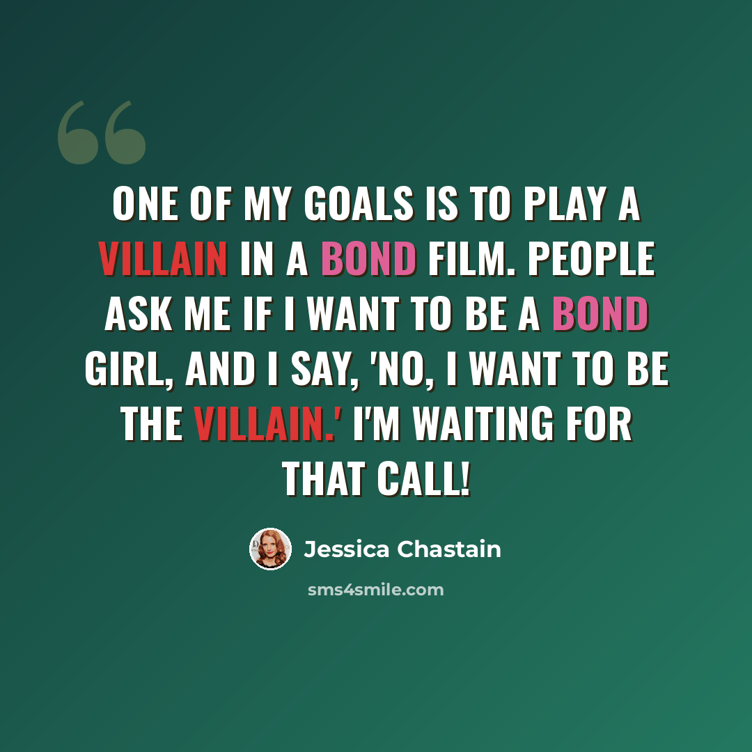 “One of my goals is to play a villain in a Bond film. People ask me if I want to be a Bond girl, and I say, 'No, I want to be the villain.' I'm waiting for that call!” quote by Jessica Chastain