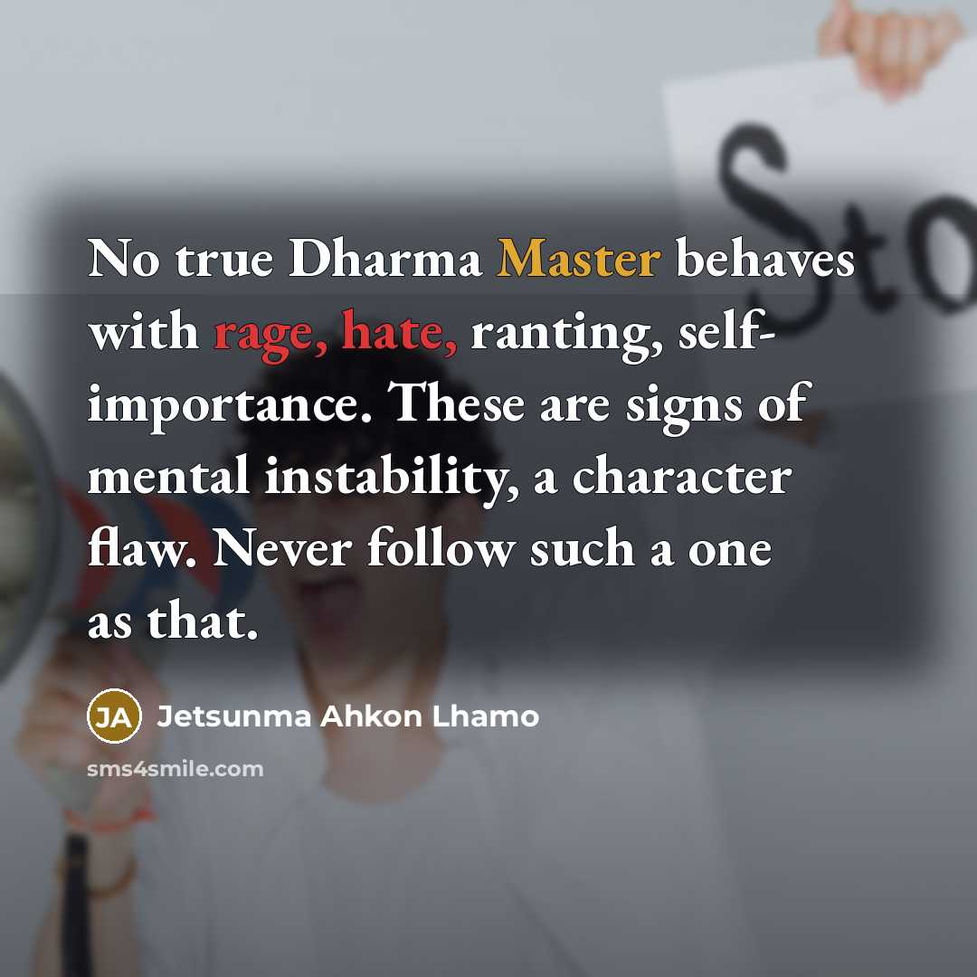 “No true Dharma Master behaves with rage, hate, ranting, self- importance. These are signs of mental instability, a character flaw. Never follow such a one as that.” quote by Jetsunma Ahkon Lhamo