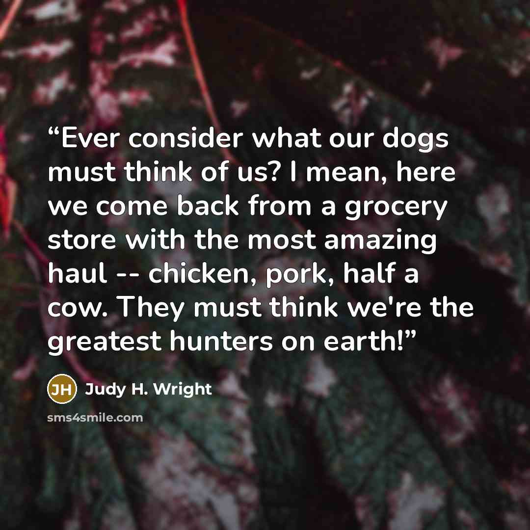 “Ever consider what our dogs must think of us? I mean, here we come back from a grocery store with the most amazing haul -- chicken, pork, half a cow. They must think we're the greatest hunters on earth!” quote by Judy H. Wright