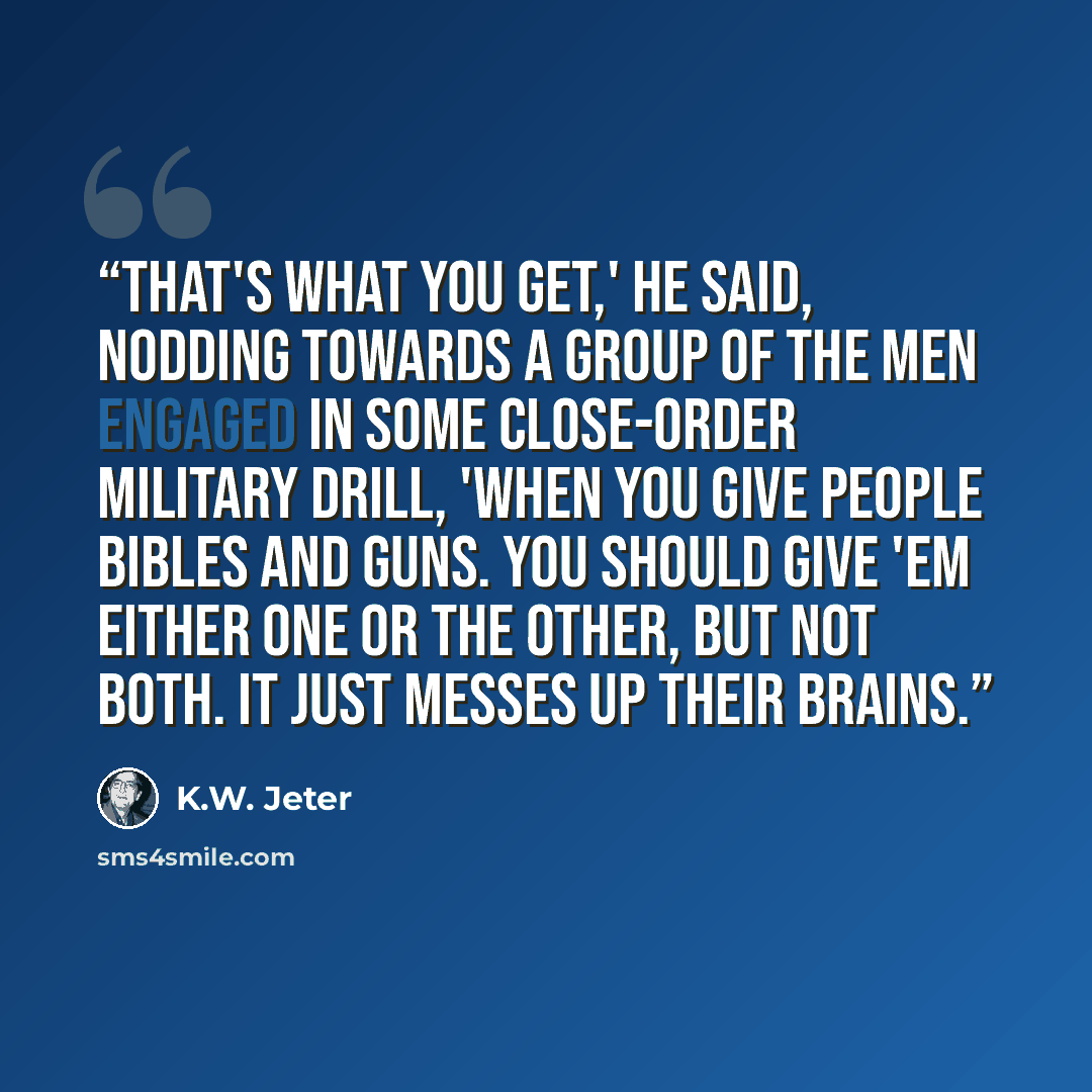 “That's what you get,' he said, nodding towards a group of the men engaged in some close-order military drill, 'when you give people Bibles and guns. You should give 'em either one or the other, but not both. It just messes up their brains.” quote by K.W. Jeter