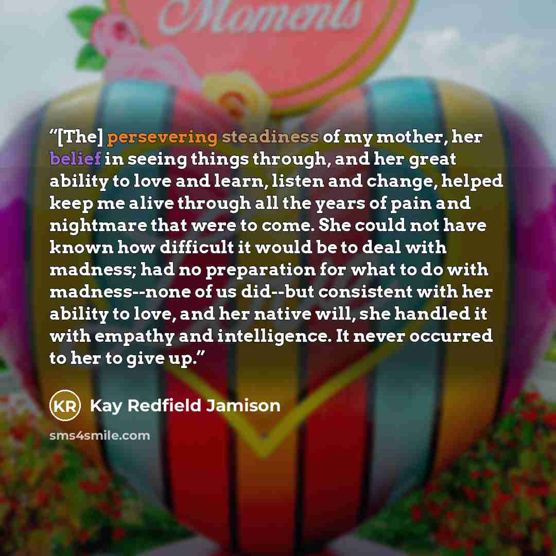 “[The] persevering steadiness of my mother, her belief in seeing things through, and her great ability to love and learn, listen and change, helped keep me alive through all the years of pain and nightmare that were to come. She could not have known how difficult it would be to deal with madness…” quote by Kay Redfield Jamison