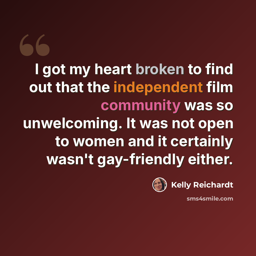 “I got my heart broken to find out that the independent film community was so unwelcoming. It was not open to women and it certainly wasn't gay-friendly either.” quote by Kelly Reichardt