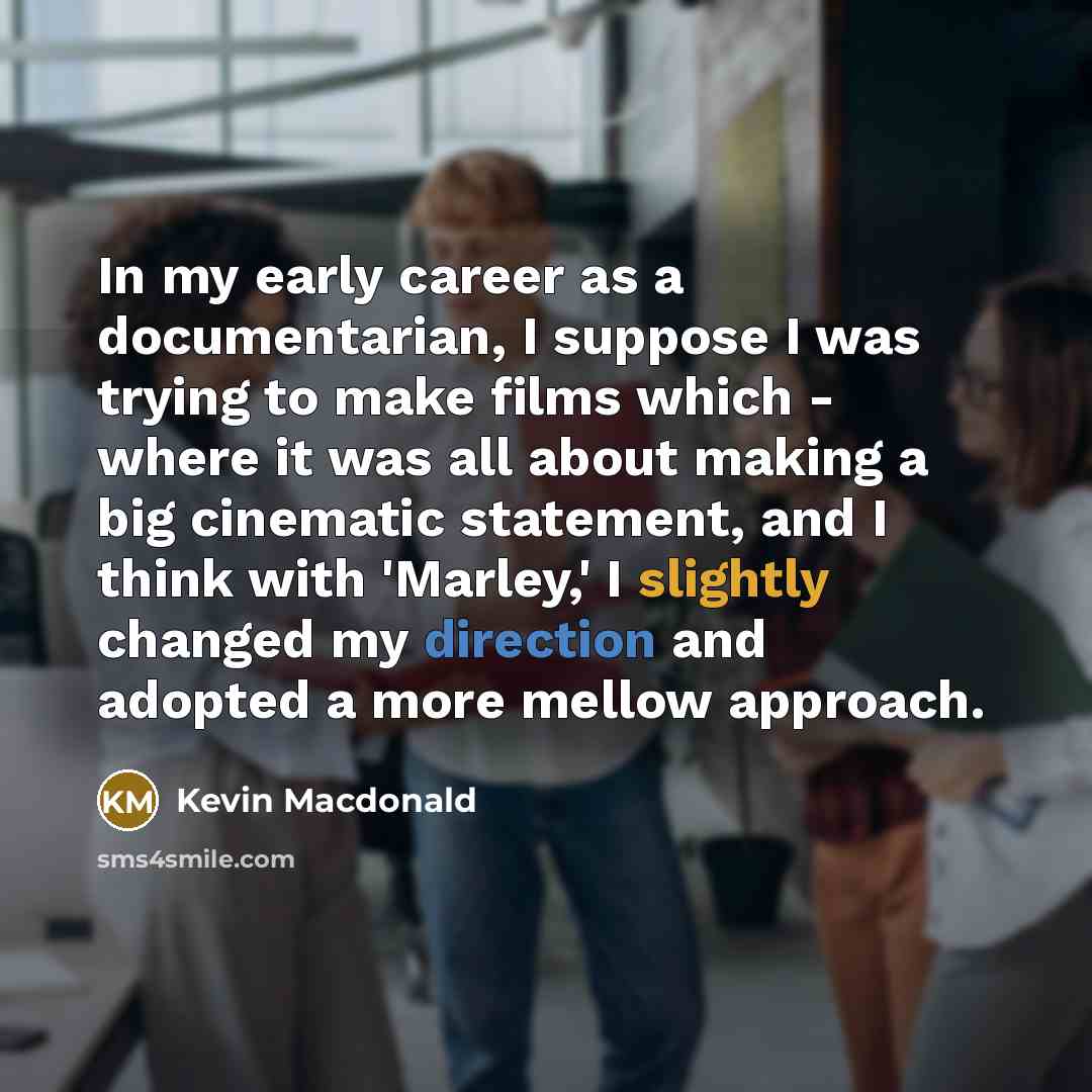 “In my early career as a documentarian, I suppose I was trying to make films which - where it was all about making a big cinematic statement, and I think with 'Marley,' I slightly changed my direction and adopted a more mellow approach.” quote by Kevin Macdonald