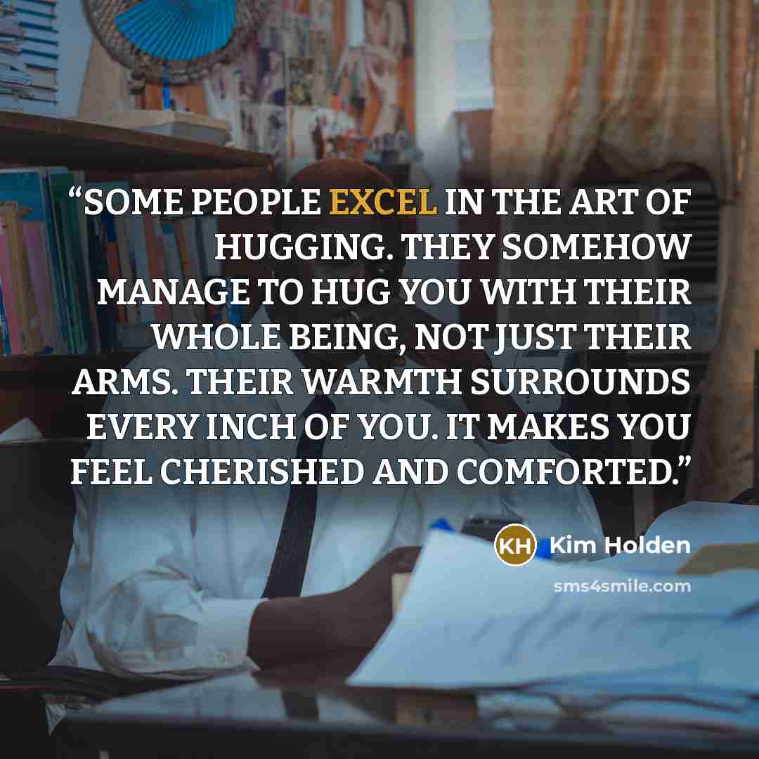 “SOME PEOPLE EXCEL IN THE ART OF HUGGING. THEY SOMEHOW MANAGE TO HUG YOU WITH THEIR WHOLE BEING, NOT JUST THEIR ARMS. THEIR WARMTH SURROUNDS EVERY INCH OF YOU. IT MAKES YOU FEEL CHERISHED AND COMFORTED.” quote by Kim Holden