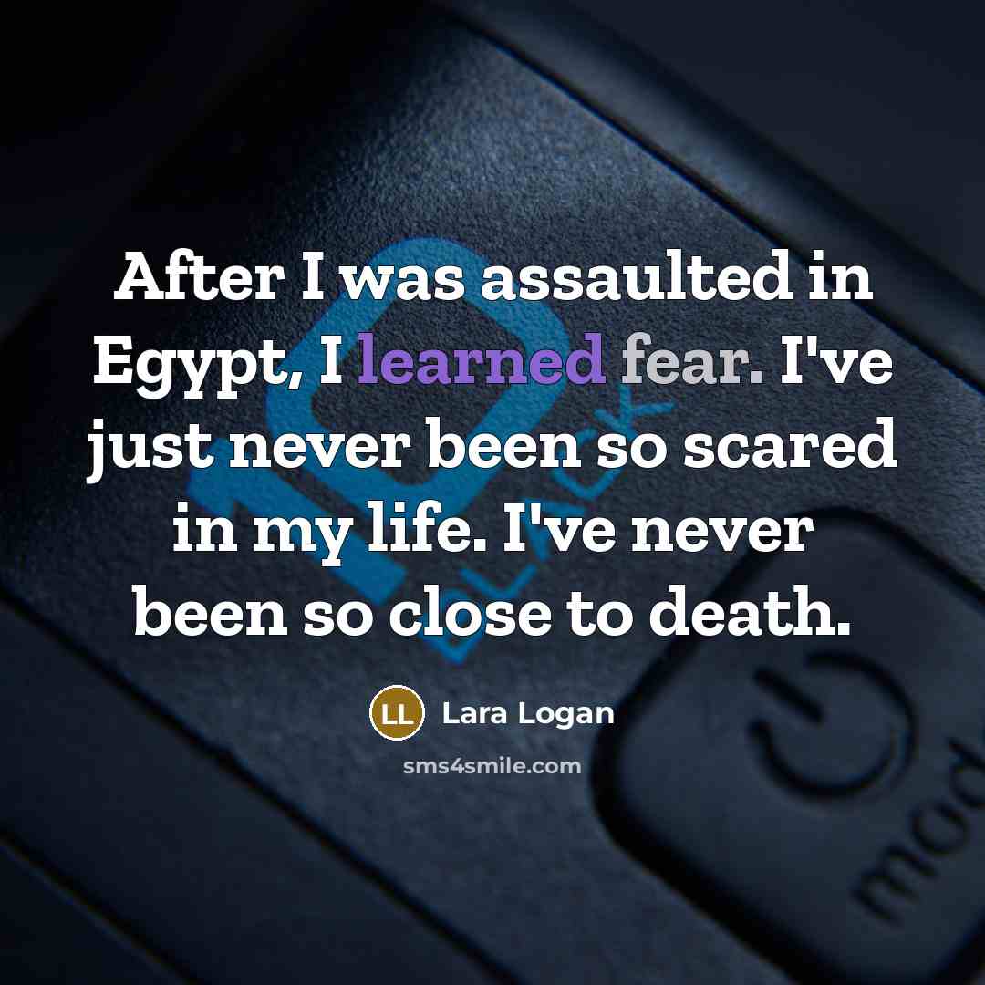 “After I was assaulted in Egypt, I learned fear. I've just never been so scared in my life. I've never been so close to death.” quote by Lara Logan