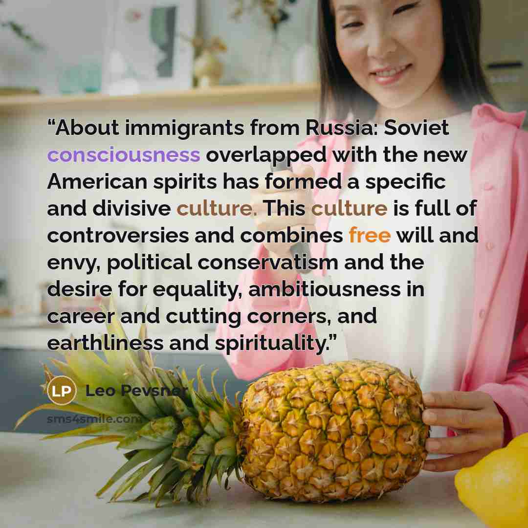 “About immigrants from Russia: Soviet consciousness overlapped with the new American spirits has formed a specific and divisive culture. This culture is full of controversies and combines free will and envy, political conservatism and the desire for equality, ambitiousness in career and cutting…” quote by Leo Pevsner