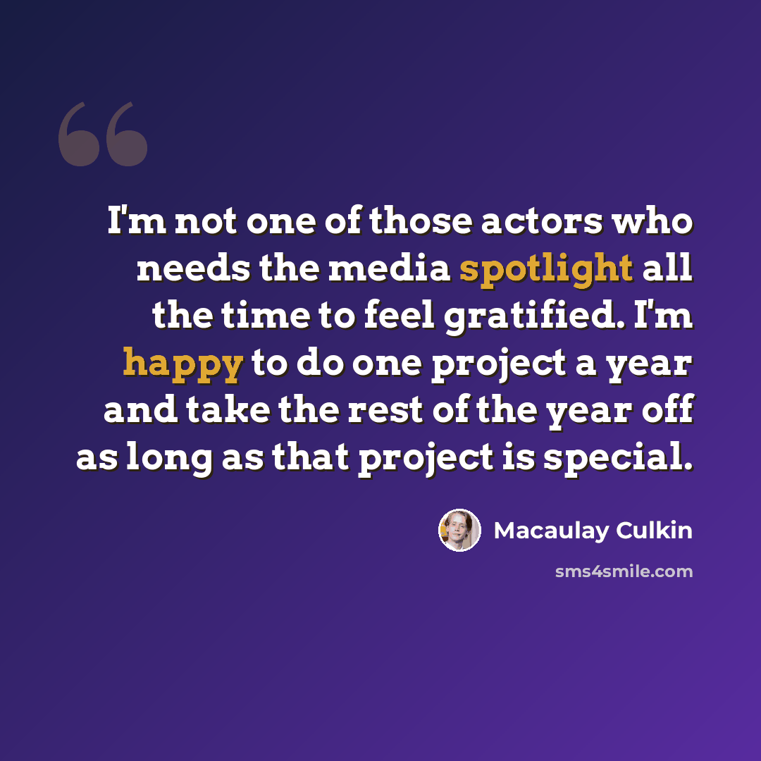 “I'm not one of those actors who needs the media spotlight all the time to feel gratified. I'm happy to do one project a year and take the rest of the year off as long as that project is special.” quote by Macaulay Culkin