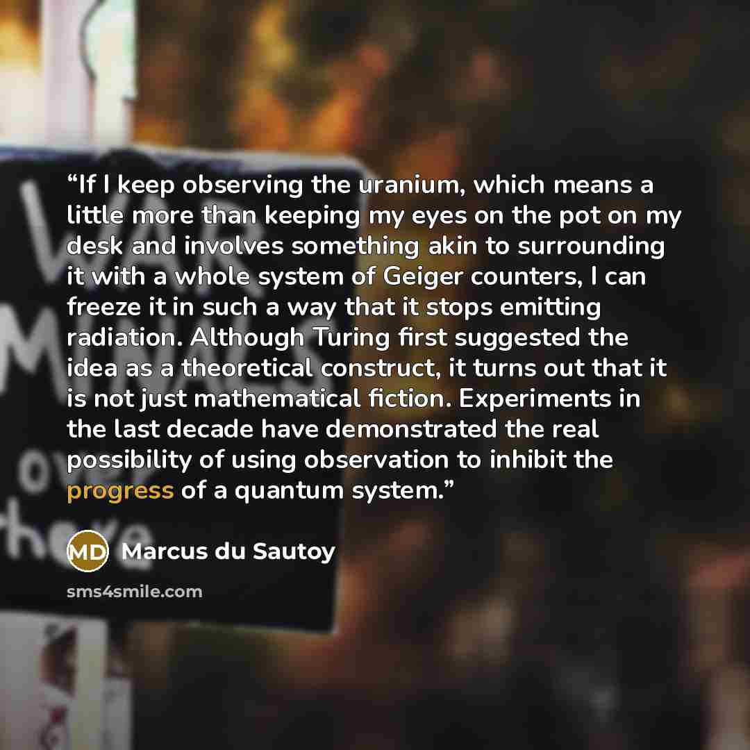“If I keep observing the uranium, which means a little more than keeping my eyes on the pot on my desk and involves something akin to surrounding it with a whole system of Geiger counters, I can freeze it in such a way that it stops emitting radiation. Although Turing first suggested the idea as a…” quote by Marcus du Sautoy