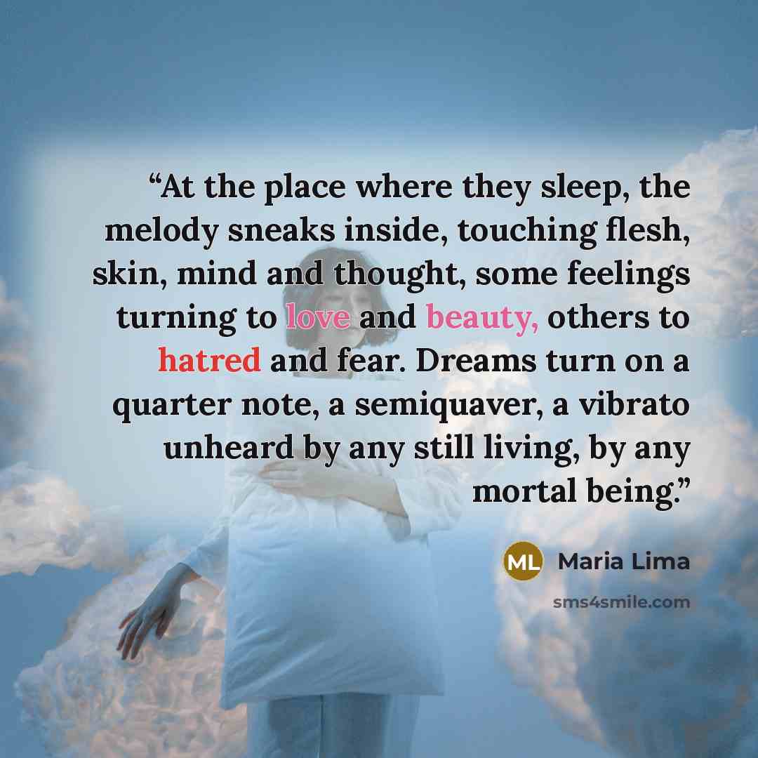 “At the place where they sleep, the melody sneaks inside, touching flesh, skin, mind and thought, some feelings turning to love and beauty, others to hatred and fear. Dreams turn on a quarter note, a semiquaver, a vibrato unheard by any still living, by any mortal being.” quote by Maria Lima